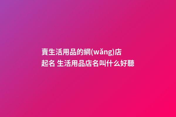 賣生活用品的網(wǎng)店起名 生活用品店名叫什么好聽-第1張-店鋪起名-玄機(jī)派